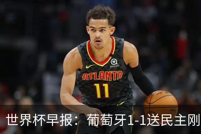 世界杯早报：葡萄牙1-1送民主刚果世界杯首分；英格兰4-2克罗地亚